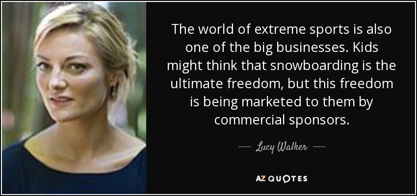 The world of extreme sports is also one of the big businesses. Kids might think that snowboarding is the ultimate freedom, but this freedom is being marketed to them by commercial sponsors. - Lucy Walker