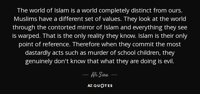 The world of Islam is a world completely distinct from ours. Muslims have a different set of values. They look at the world through the contorted mirror of Islam and everything they see is warped. That is the only reality they know. Islam is their only point of reference. Therefore when they commit the most dastardly acts such as murder of school children, they genuinely don't know that what they are doing is evil. - Ali Sina