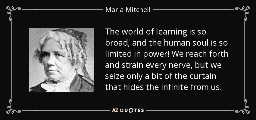 The world of learning is so broad, and the human soul is so limited in power! We reach forth and strain every nerve, but we seize only a bit of the curtain that hides the infinite from us. - Maria Mitchell