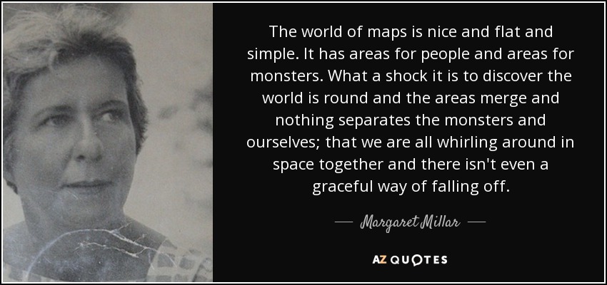 The world of maps is nice and flat and simple. It has areas for people and areas for monsters. What a shock it is to discover the world is round and the areas merge and nothing separates the monsters and ourselves; that we are all whirling around in space together and there isn't even a graceful way of falling off. - Margaret Millar