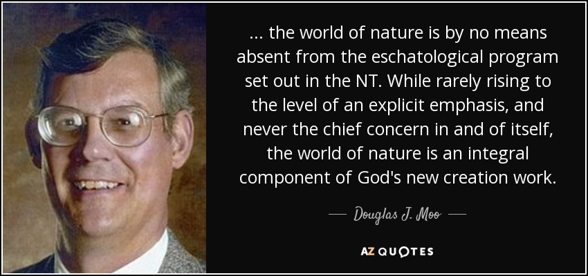 ... the world of nature is by no means absent from the eschatological program set out in the NT. While rarely rising to the level of an explicit emphasis, and never the chief concern in and of itself, the world of nature is an integral component of God's new creation work. - Douglas J. Moo
