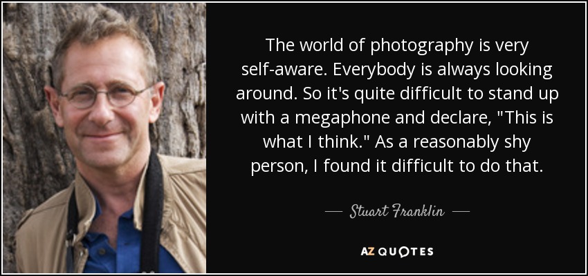 The world of photography is very self-aware. Everybody is always looking around. So it's quite difficult to stand up with a megaphone and declare, 