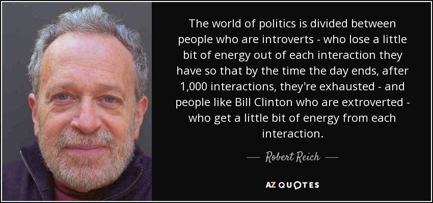 The world of politics is divided between people who are introverts - who lose a little bit of energy out of each interaction they have so that by the time the day ends, after 1,000 interactions, they're exhausted - and people like Bill Clinton who are extroverted - who get a little bit of energy from each interaction. - Robert Reich