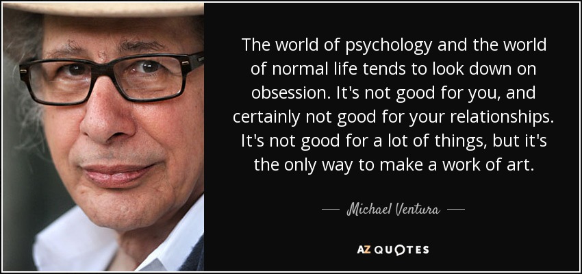 The world of psychology and the world of normal life tends to look down on obsession. It's not good for you, and certainly not good for your relationships. It's not good for a lot of things, but it's the only way to make a work of art. - Michael Ventura