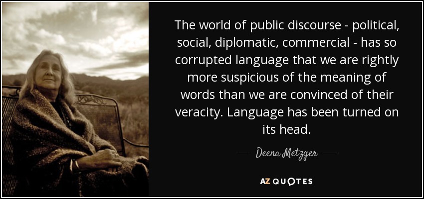 The world of public discourse - political, social, diplomatic, commercial - has so corrupted language that we are rightly more suspicious of the meaning of words than we are convinced of their veracity. Language has been turned on its head. - Deena Metzger