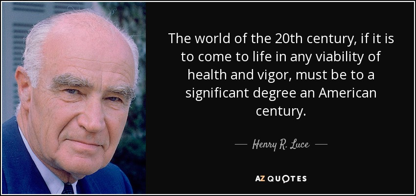 The world of the 20th century, if it is to come to life in any viability of health and vigor, must be to a significant degree an American century. - Henry R. Luce