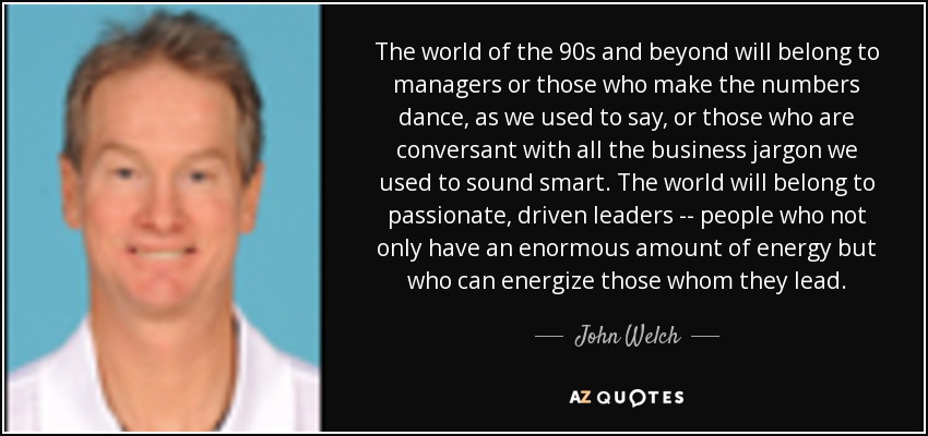 The world of the 90s and beyond will belong to managers or those who make the numbers dance, as we used to say, or those who are conversant with all the business jargon we used to sound smart. The world will belong to passionate, driven leaders -- people who not only have an enormous amount of energy but who can energize those whom they lead. - John Welch