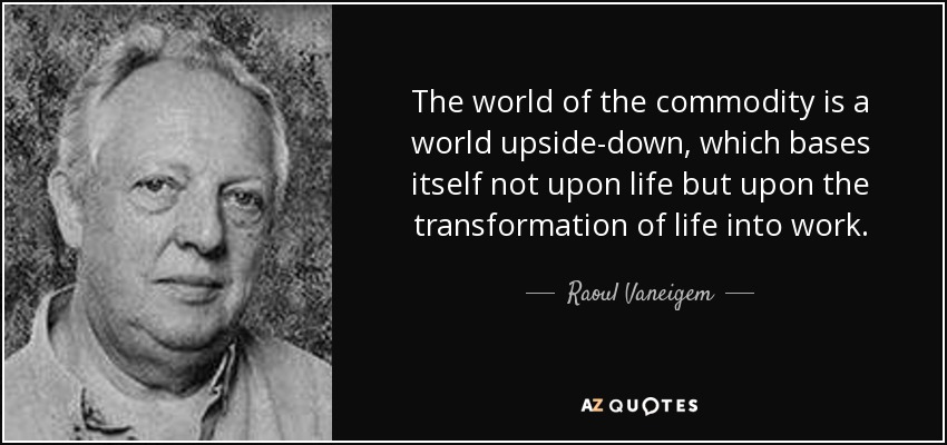 The world of the commodity is a world upside-down, which bases itself not upon life but upon the transformation of life into work. - Raoul Vaneigem