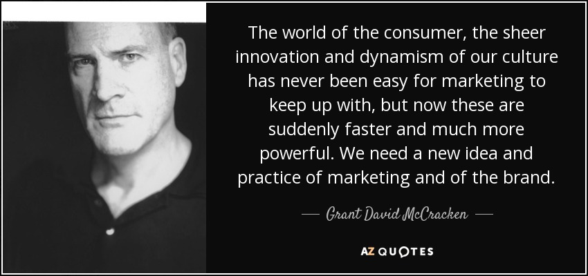 The world of the consumer, the sheer innovation and dynamism of our culture has never been easy for marketing to keep up with, but now these are suddenly faster and much more powerful. We need a new idea and practice of marketing and of the brand. - Grant David McCracken