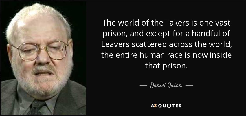 The world of the Takers is one vast prison, and except for a handful of Leavers scattered across the world, the entire human race is now inside that prison. - Daniel Quinn