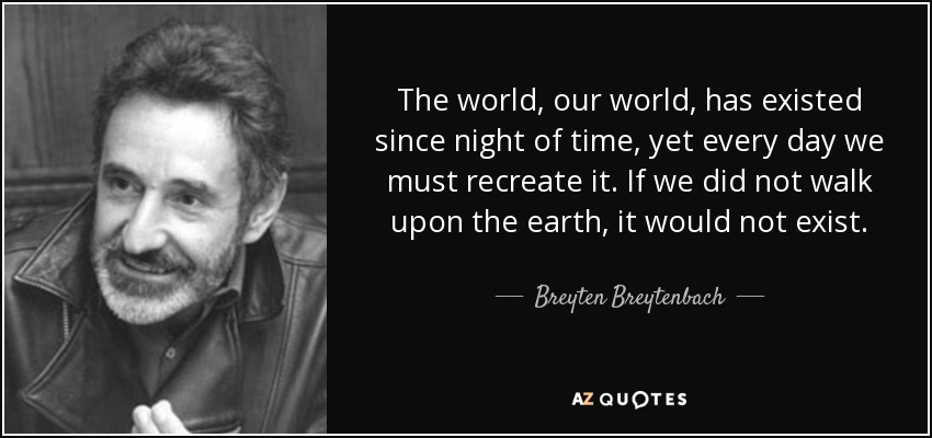 The world, our world, has existed since night of time, yet every day we must recreate it. If we did not walk upon the earth, it would not exist. - Breyten Breytenbach
