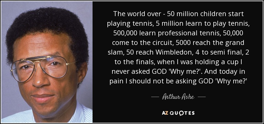 The world over - 50 million children start playing tennis, 5 million learn to play tennis, 500,000 learn professional tennis, 50,000 come to the circuit, 5000 reach the grand slam, 50 reach Wimbledon, 4 to semi final, 2 to the finals, when I was holding a cup I never asked GOD 'Why me?'. And today in pain I should not be asking GOD 'Why me?' - Arthur Ashe