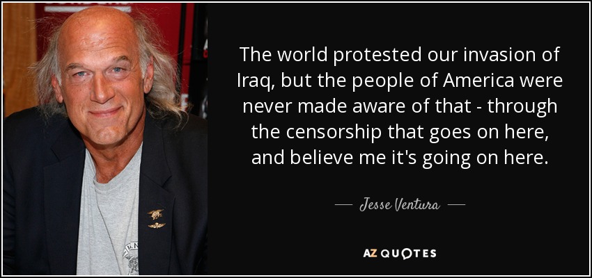 The world protested our invasion of Iraq, but the people of America were never made aware of that - through the censorship that goes on here, and believe me it's going on here. - Jesse Ventura