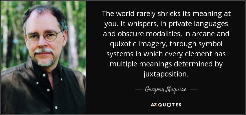 The world rarely shrieks its meaning at you. It whispers, in private languages and obscure modalities, in arcane and quixotic imagery, through symbol systems in which every element has multiple meanings determined by juxtaposition. - Gregory Maguire