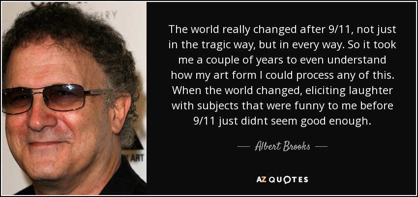 The world really changed after 9/11, not just in the tragic way, but in every way. So it took me a couple of years to even understand how my art form I could process any of this. When the world changed, eliciting laughter with subjects that were funny to me before 9/11 just didnt seem good enough. - Albert Brooks