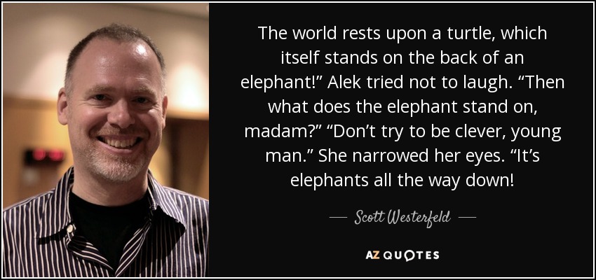 The world rests upon a turtle, which itself stands on the back of an elephant!” Alek tried not to laugh. “Then what does the elephant stand on, madam?” “Don’t try to be clever, young man.” She narrowed her eyes. “It’s elephants all the way down! - Scott Westerfeld