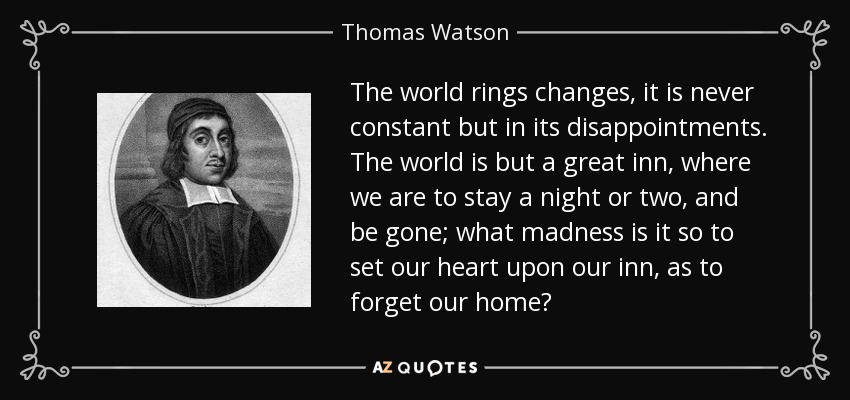 The world rings changes, it is never constant but in its disappointments. The world is but a great inn, where we are to stay a night or two, and be gone; what madness is it so to set our heart upon our inn, as to forget our home? - Thomas Watson