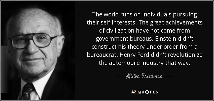 The world runs on individuals pursuing their self interests. The great achievements of civilization have not come from government bureaus. Einstein didn't construct his theory under order from a bureaucrat. Henry Ford didn't revolutionize the automobile industry that way. - Milton Friedman