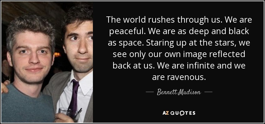 The world rushes through us. We are peaceful. We are as deep and black as space. Staring up at the stars, we see only our own image reflected back at us. We are infinite and we are ravenous. - Bennett Madison