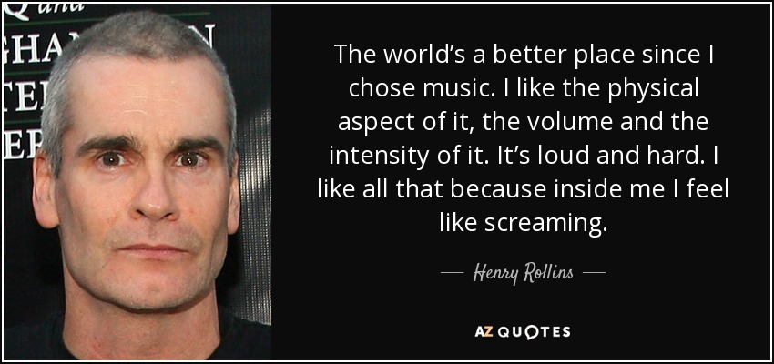 The world’s a better place since I chose music. I like the physical aspect of it, the volume and the intensity of it. It’s loud and hard. I like all that because inside me I feel like screaming. - Henry Rollins