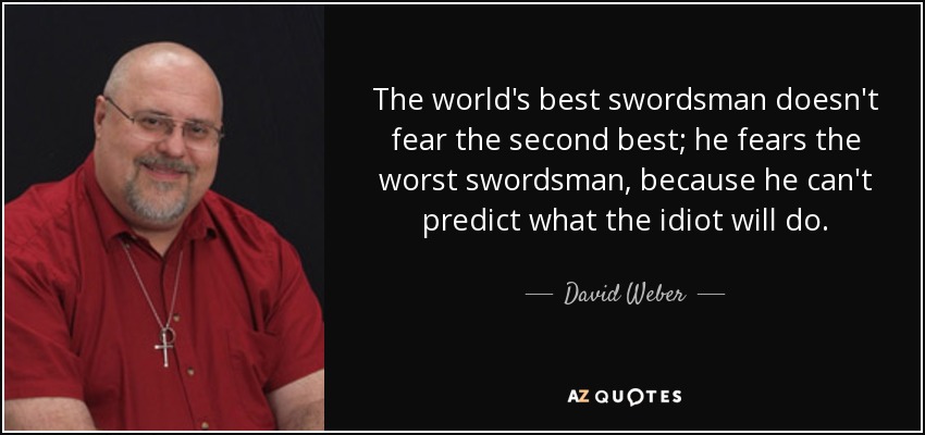 The world's best swordsman doesn't fear the second best; he fears the worst swordsman, because he can't predict what the idiot will do. - David Weber