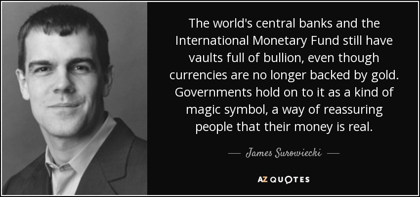 The world's central banks and the International Monetary Fund still have vaults full of bullion, even though currencies are no longer backed by gold. Governments hold on to it as a kind of magic symbol, a way of reassuring people that their money is real. - James Surowiecki