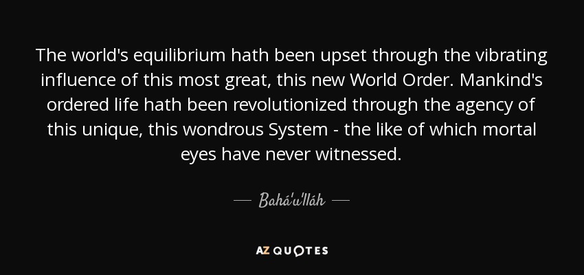 The world's equilibrium hath been upset through the vibrating influence of this most great, this new World Order. Mankind's ordered life hath been revolutionized through the agency of this unique, this wondrous System - the like of which mortal eyes have never witnessed. - Bahá'u'lláh