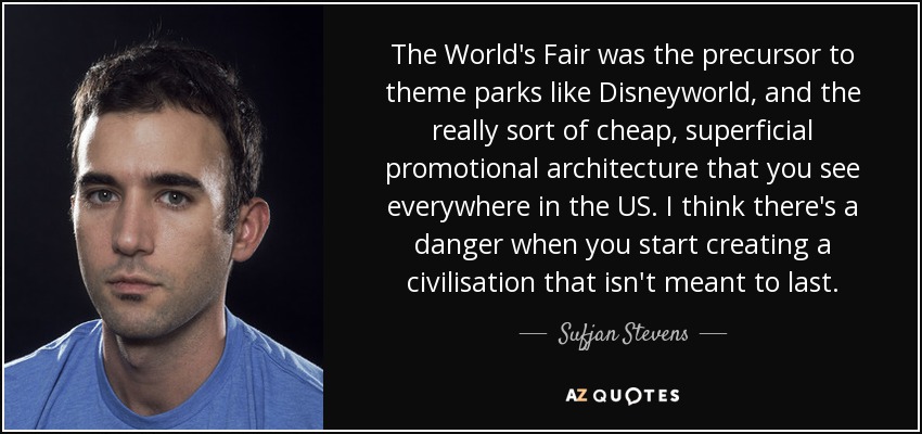 The World's Fair was the precursor to theme parks like Disneyworld, and the really sort of cheap, superficial promotional architecture that you see everywhere in the US. I think there's a danger when you start creating a civilisation that isn't meant to last. - Sufjan Stevens