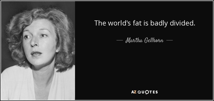 The world's fat is badly divided. - Martha Gellhorn