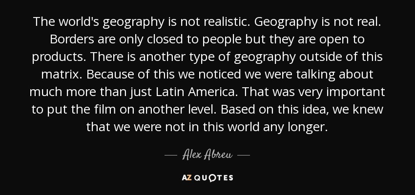 The world's geography is not realistic. Geography is not real. Borders are only closed to people but they are open to products. There is another type of geography outside of this matrix. Because of this we noticed we were talking about much more than just Latin America. That was very important to put the film on another level. Based on this idea, we knew that we were not in this world any longer. - Alex Abreu