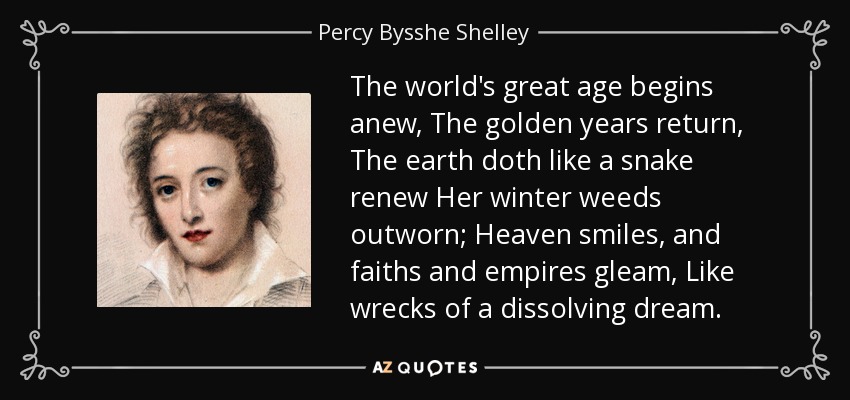 The world's great age begins anew, The golden years return, The earth doth like a snake renew Her winter weeds outworn; Heaven smiles, and faiths and empires gleam, Like wrecks of a dissolving dream. - Percy Bysshe Shelley