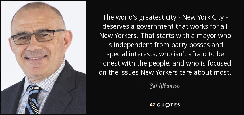 The world's greatest city - New York City - deserves a government that works for all New Yorkers. That starts with a mayor who is independent from party bosses and special interests, who isn't afraid to be honest with the people, and who is focused on the issues New Yorkers care about most. - Sal Albanese