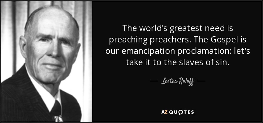 The world's greatest need is preaching preachers. The Gospel is our emancipation proclamation: let's take it to the slaves of sin. - Lester Roloff