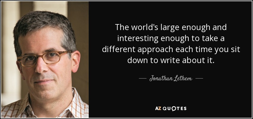 The world's large enough and interesting enough to take a different approach each time you sit down to write about it. - Jonathan Lethem