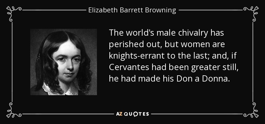 The world's male chivalry has perished out, but women are knights-errant to the last; and, if Cervantes had been greater still, he had made his Don a Donna. - Elizabeth Barrett Browning