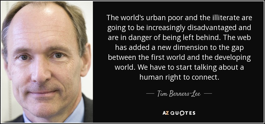 The world's urban poor and the illiterate are going to be increasingly disadvantaged and are in danger of being left behind. The web has added a new dimension to the gap between the first world and the developing world. We have to start talking about a human right to connect. - Tim Berners-Lee