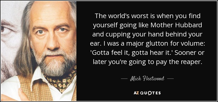 The world's worst is when you find yourself going like Mother Hubbard and cupping your hand behind your ear. I was a major glutton for volume: 'Gotta feel it, gotta hear it.' Sooner or later you're going to pay the reaper. - Mick Fleetwood