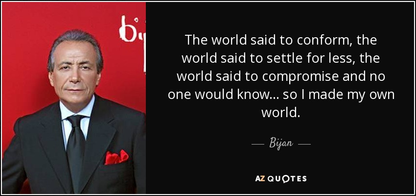 The world said to conform, the world said to settle for less, the world said to compromise and no one would know... so I made my own world. - Bijan
