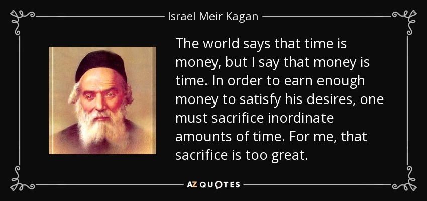 The world says that time is money, but I say that money is time. In order to earn enough money to satisfy his desires, one must sacrifice inordinate amounts of time. For me, that sacrifice is too great. - Israel Meir Kagan