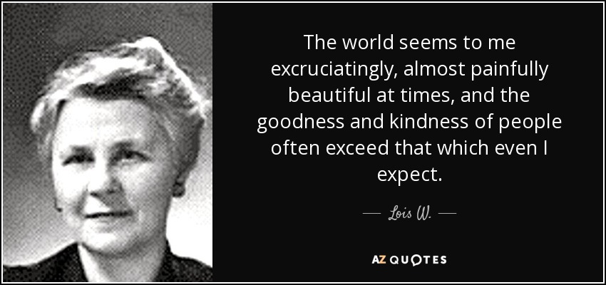 The world seems to me excruciatingly, almost painfully beautiful at times, and the goodness and kindness of people often exceed that which even I expect. - Lois W.