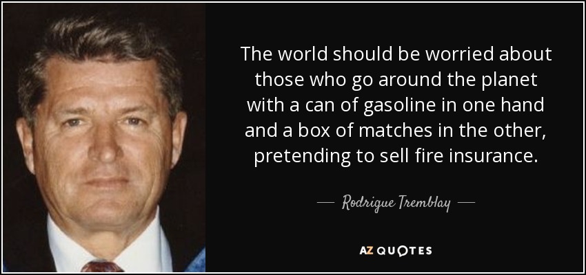 The world should be worried about those who go around the planet with a can of gasoline in one hand and a box of matches in the other, pretending to sell fire insurance. - Rodrigue Tremblay