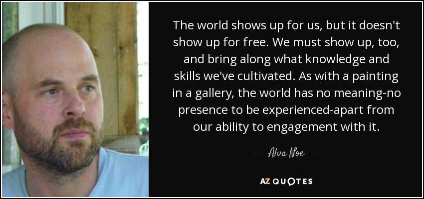 The world shows up for us, but it doesn't show up for free. We must show up, too, and bring along what knowledge and skills we've cultivated. As with a painting in a gallery, the world has no meaning-no presence to be experienced-apart from our ability to engagement with it. - Alva Noe
