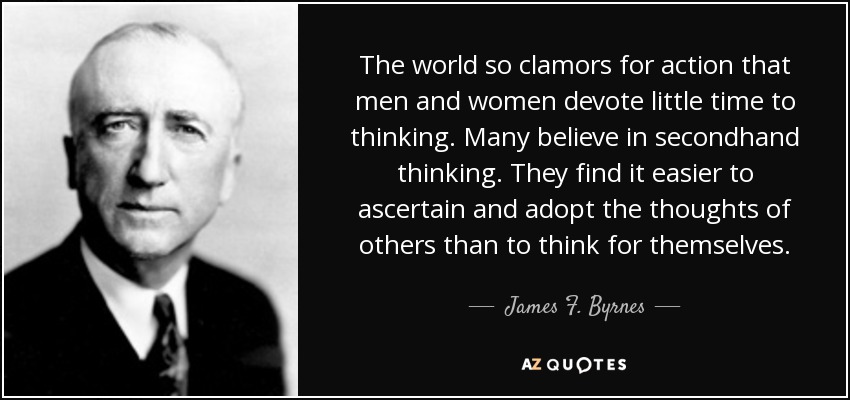 The world so clamors for action that men and women devote little time to thinking. Many believe in secondhand thinking. They find it easier to ascertain and adopt the thoughts of others than to think for themselves. - James F. Byrnes