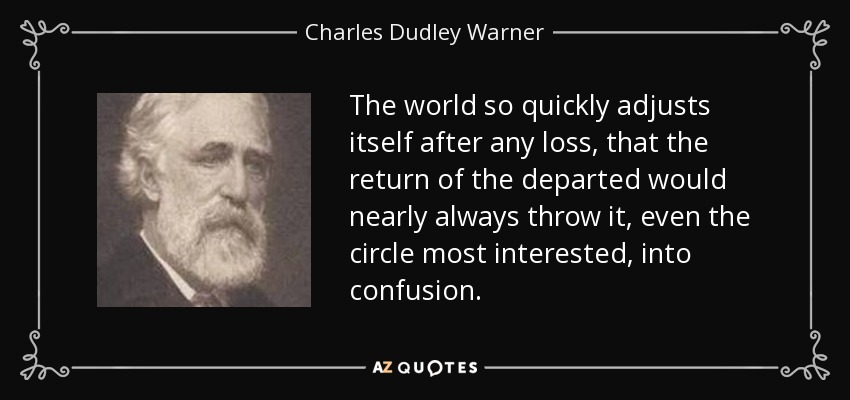 The world so quickly adjusts itself after any loss, that the return of the departed would nearly always throw it, even the circle most interested, into confusion. - Charles Dudley Warner