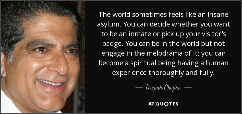 The world sometimes feels like an insane asylum. You can decide whether you want to be an inmate or pick up your visitor's badge. You can be in the world but not engage in the melodrama of it; you can become a spiritual being having a human experience thoroughly and fully. - Deepak Chopra