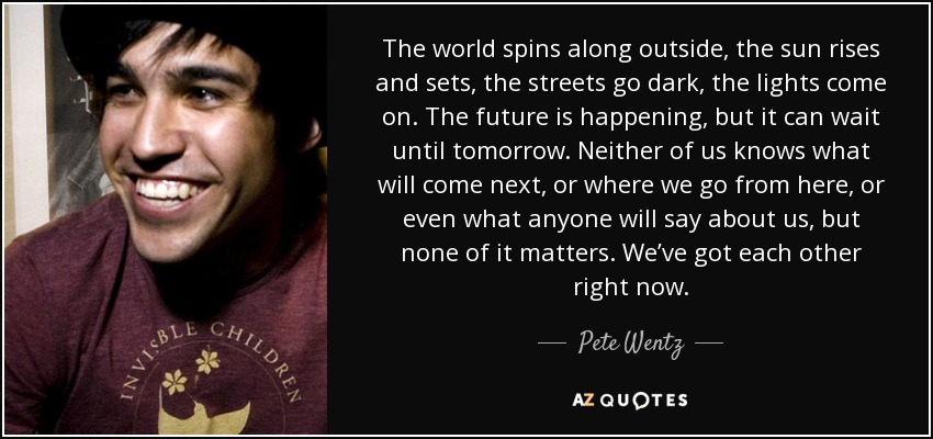 The world spins along outside, the sun rises and sets, the streets go dark, the lights come on. The future is happening, but it can wait until tomorrow. Neither of us knows what will come next, or where we go from here, or even what anyone will say about us, but none of it matters. We’ve got each other right now. - Pete Wentz