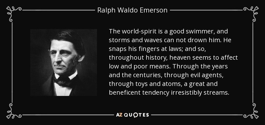 The world-spirit is a good swimmer, and storms and waves can not drown him. He snaps his fingers at laws; and so, throughout history, heaven seems to affect low and poor means. Through the years and the centuries, through evil agents, through toys and atoms, a great and beneficent tendency irresistibly streams. - Ralph Waldo Emerson