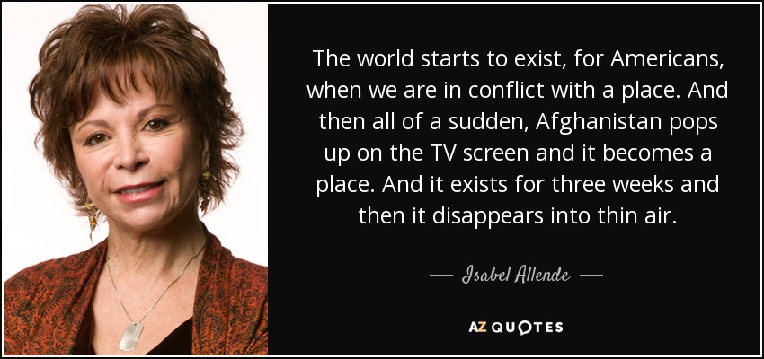 The world starts to exist, for Americans, when we are in conflict with a place. And then all of a sudden, Afghanistan pops up on the TV screen and it becomes a place. And it exists for three weeks and then it disappears into thin air. - Isabel Allende
