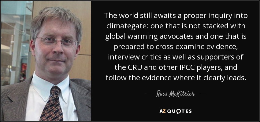 The world still awaits a proper inquiry into climategate: one that is not stacked with global warming advocates and one that is prepared to cross-examine evidence, interview critics as well as supporters of the CRU and other IPCC players, and follow the evidence where it clearly leads. - Ross McKitrick