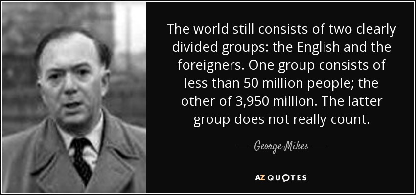 The world still consists of two clearly divided groups: the English and the foreigners. One group consists of less than 50 million people; the other of 3,950 million. The latter group does not really count. - George Mikes